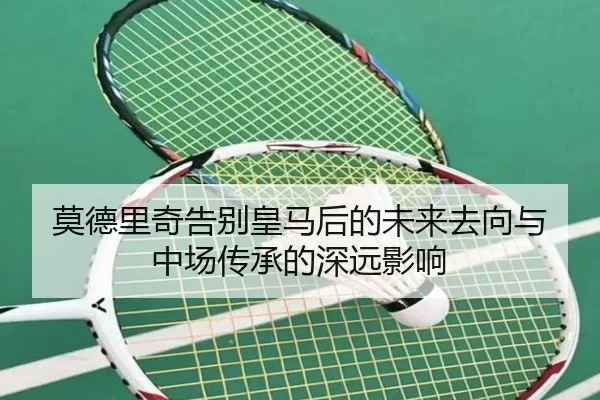 莫德里奇告别皇马后的未来去向与中场传承的深远影响